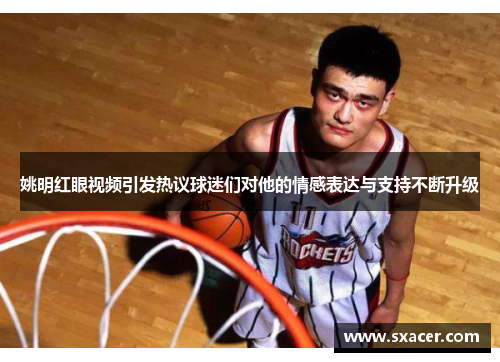 姚明红眼视频引发热议球迷们对他的情感表达与支持不断升级