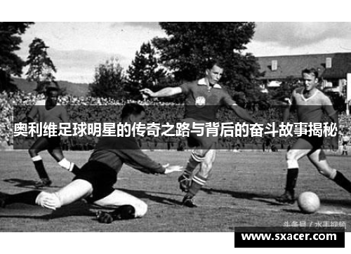 奥利维足球明星的传奇之路与背后的奋斗故事揭秘