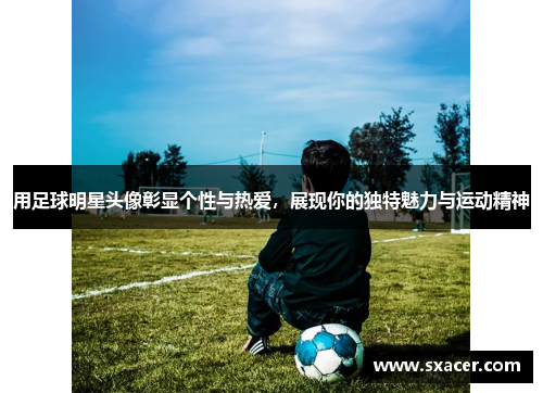 用足球明星头像彰显个性与热爱，展现你的独特魅力与运动精神