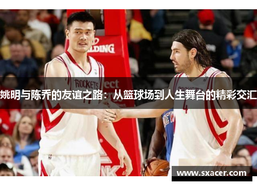姚明与陈乔的友谊之路：从篮球场到人生舞台的精彩交汇