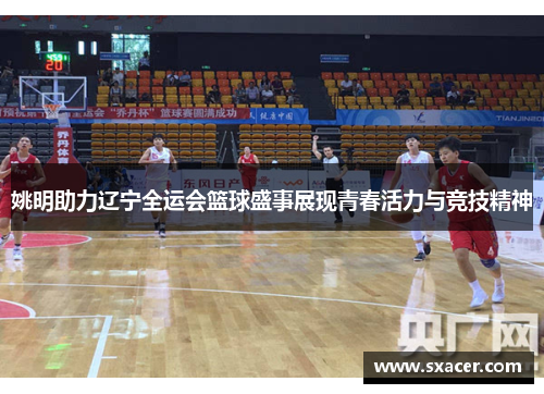 姚明助力辽宁全运会篮球盛事展现青春活力与竞技精神